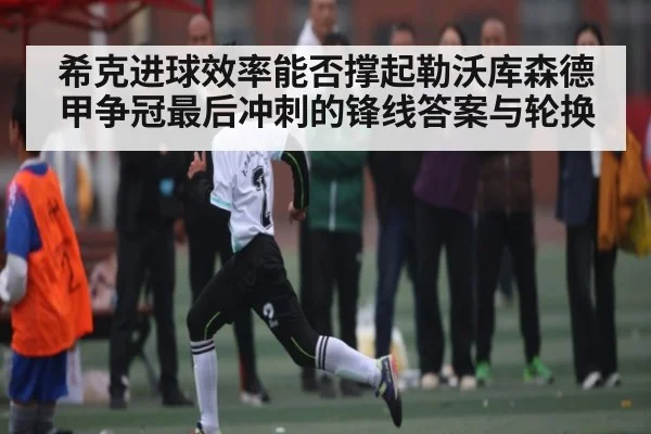 希克进球效率能否撑起勒沃库森德甲争冠最后冲刺的锋线答案与轮换