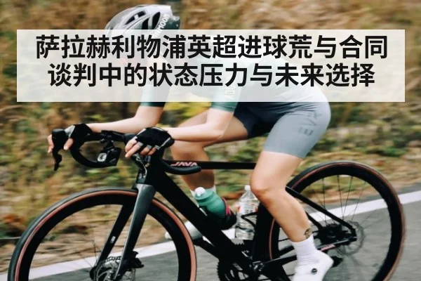 萨拉赫利物浦英超进球荒与合同谈判中的状态压力与未来选择