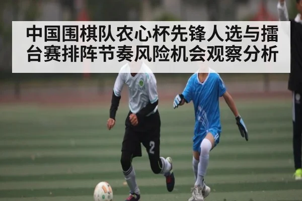 中国围棋队农心杯先锋人选与擂台赛排阵节奏风险机会观察分析（kaiyun）